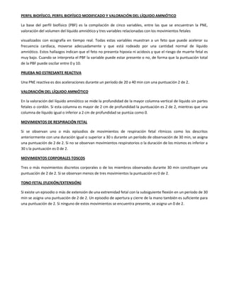 PERFIL BIOFÍSICO, PERFIL BIOFÍSICO MODIFICADO Y VALORACIÓN DEL LÍQUIDO AMNIÓTICO
La base del perfil biofísico (PBF) es la compilación de cinco variables, entre las que se encuentran la PNE,
valoración del volumen del líquido amniótico y tres variables relacionadas con los movimientos fetales
visualizados con ecografía en tiempo real. Todas estas variables muestran a un feto que puede acelerar su
frecuencia cardíaca, moverse adecuadamente y que está rodeado por una cantidad normal de líquido
amniótico. Estos hallazgos indican que el feto no presenta hipoxia ni acidosis y que el riesgo de muerte fetal es
muy bajo. Cuando se interpreta el PBF la variable puede estar presente o no, de forma que la puntuación total
de la PBF puede oscilar entre 0 y 10.
PRUEBA NO ESTRESANTE REACTIVA
Una PNE reactiva es dos aceleraciones durante un período de 20 a 40 min con una puntuación 2 de 2.
VALORACIÓN DEL LÍQUIDO AMNIÓTICO
En la valoración del líquido amniótico se mide la profundidad de la mayor columna vertical de líquido sin partes
fetales o cordón. Si esta columna es mayor de 2 cm de profundidad la puntuación es 2 de 2, mientras que una
columna de líquido igual o inferior a 2 cm de profundidad se puntúa como 0.
MOVIMIENTOS DE RESPIRACIÓN FETAL
Si se observan uno o más episodios de movimientos de respiración fetal rítmicos como los descritos
anteriormente con una duración igual o superior a 30 s durante un período de observación de 30 min, se asigna
una puntuación de 2 de 2. Si no se observan movimientos respiratorios o la duración de los mismos es inferior a
30 s la puntuación es 0 de 2.
MOVIMIENTOS CORPORALES TOSCOS
Tres o más movimientos discretos corporales o de los miembros observados durante 30 min constituyen una
puntuación de 2 de 2. Si se observan menos de tres movimientos la puntuación es 0 de 2.
TONO FETAL (FLEXIÓN/EXTENSIÓN)
Si existe un episodio o más de extensión de una extremidad fetal con la subsiguiente flexión en un período de 30
min se asigna una puntuación de 2 de 2. Un episodio de apertura y cierre de la mano también es suficiente para
una puntuación de 2. Si ninguno de estos movimientos se encuentra presente, se asigna un 0 de 2.
 