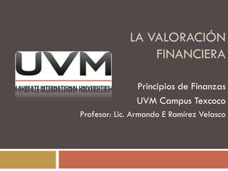 LA VALORACIÓN
FINANCIERA
Principios de Finanzas
UVM Campus Texcoco
Profesor: Lic. Armando E Ramírez Velasco
 