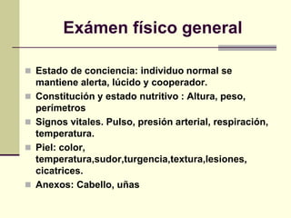 Exámen físico general
 Estado de conciencia: individuo normal se
mantiene alerta, lúcido y cooperador.
 Constitución y estado nutritivo : Altura, peso,
perímetros
 Signos vitales. Pulso, presión arterial, respiración,
temperatura.
 Piel: color,
temperatura,sudor,turgencia,textura,lesiones,
cicatrices.
 Anexos: Cabello, uñas
 