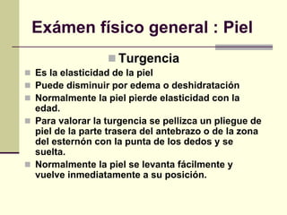 Exámen físico general : Piel
 Turgencia
 Es la elasticidad de la piel
 Puede disminuir por edema o deshidratación
 Normalmente la piel pierde elasticidad con la
edad.
 Para valorar la turgencia se pellizca un pliegue de
piel de la parte trasera del antebrazo o de la zona
del esternón con la punta de los dedos y se
suelta.
 Normalmente la piel se levanta fácilmente y
vuelve inmediatamente a su posición.
 