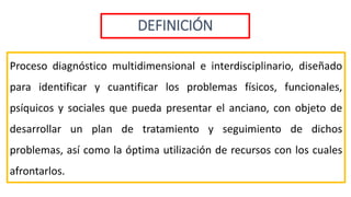 DEFINICIÓN
Proceso diagnóstico multidimensional e interdisciplinario, diseñado
para identificar y cuantificar los problemas físicos, funcionales,
psíquicos y sociales que pueda presentar el anciano, con objeto de
desarrollar un plan de tratamiento y seguimiento de dichos
problemas, así como la óptima utilización de recursos con los cuales
afrontarlos.
 