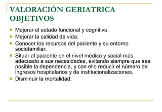 VALORACIÓN GERIATRICA OBJETIVOS Mejorar el estado funcional y cognitivo. Mejorar la calidad de vida. Conocer los recursos del paciente y su entorno sociofamiliar. Situar al paciente en el nivel médico y social más adecuado a sus necesidades, evitando siempre que sea posible la dependencia, y con ello reducir el número de ingresos hospitalarios y de institucionalizaciones. Disminuir la mortalidad. 