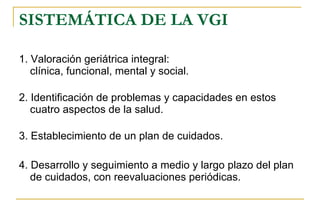 SISTEMÁTICA DE LA VGI 1. Valoración geriátrica integral:  clínica, funcional, mental y social. 2. Identificación de problemas y capacidades en estos cuatro aspectos de la salud. 3. Establecimiento de un plan de cuidados. 4. Desarrollo y seguimiento a medio y largo plazo del plan de cuidados, con reevaluaciones periódicas. 