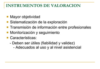 INSTRUMENTOS DE VALORACION Mayor objetividad Sistematización de la exploración Transmisión de información entre profesionales Monitorización y seguimiento Características:  - Deben ser útiles (fiabilidad y validez)  - Adecuados al uso y al nivel asistencial 