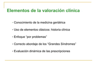 Elementos de la valoración clínica Conocimiento de la medicina geriátrica Uso de elementos clásicos: historia clínica Enfoque “por problemas” Correcto abordaje de los “Grandes Síndromes” Evaluación dinámica de las prescripciones 