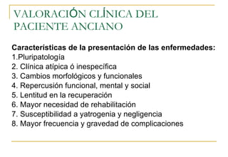 VALORACI Ó N CL Í NICA DEL PACIENTE ANCIANO  Características de la presentación de las enfermedades: 1. Pluripatología 2. Clínica atípica ó inespecífica 3. Cambios morfológicos y funcionales 4. Repercusión funcional, mental y social 5. Lentitud en la recuperación 6. Mayor necesidad de rehabilitación 7. Susceptibilidad a yatrogenia y negligencia 8. Mayor frecuencia y gravedad de complicaciones 