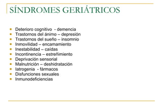 SÍNDROMES GERIÁTRICOS Deterioro cognitivo  - demencia Trastornos del ánimo – depresión Trastornos del sueño – insomnio Inmovilidad – encamamiento Inestabilidad – caídas Incontinencia – estreñimiento Deprivación sensorial Malnutrición – deshidratación Iatrogenia  - fármacos Disfunciones sexuales Inmunodeficiencias 