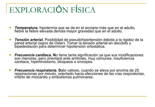 EXPLORACI Ó N F Í SICA  Temperatura.   hipotermia que se da en el anciano más que en el adulto, fiebre la fiebre elevada denota mayor gravedad que en el adulto.  Tensión arterial .  Posibilidad de pseudohipertensión debida a la rigidez de la pared arterial (signo de Osler). Tomar la tensión arterial en decúbito y bipedestación para determinar hipotensión ortostática.  Frecuencia cardiaca . N o tiene tanta significación ya que sus modificaciones son menores, pero orientará ante arritmias, muy comunes, insuficiencia cardiaca, hipertiroidismo, bloqueos o síncopes.  Frecuencia respiratoria . D ato valioso, cuando se eleva por encima de 25 respiraciones por minuto, orientado hacia afecciones de las vías respiratorias, infarto de miocardio y embolismos pulmonares.  