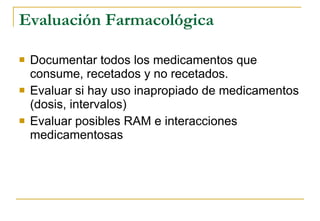 Evaluación Farmacológica Documentar todos los medicamentos que consume, recetados y no recetados. Evaluar si hay uso inapropiado de medicamentos (dosis, intervalos) Evaluar posibles RAM e interacciones medicamentosas 