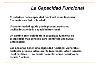 El deterioro de la capacidad funcional es un fenómeno frecuente asociado a la edad Una enfermedad aguda puede presentarse como  declive brusco de la capacidad funcional Un cambio en el estado de la capacidad funcional es  el indicador más sensible para identificar una nueva  Enfermedad Los ancianos tienen una capacidad funcional vulnerable;  cualquier proceso intercurrente (neumonía, infecc urinaria,  insuf cardíaca…), se puede presentar como deterioro del  estado funcional La Capacidad Funcional 