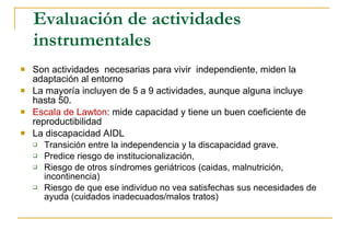 Evaluación de actividades instrumentales  Son actividades  necesarias para vivir  independiente, miden la adaptación al entorno La  mayoría incluyen de 5 a 9 actividades, aunque alguna incluye hasta 50. Escala de  Lawton :  mide capacidad y tiene un buen coeficiente de reproductibilidad La  discapacidad AIDL  T ransición entre la independencia y la discapacidad grave. P redice riesgo de institucionalización, R iesgo de otros síndromes geriátricos (caidas, malnutrición, incontinencia)  R iesgo de que ese individuo no vea satisfechas sus necesidades de ayuda (cuidados inadecuados/malos tratos) 