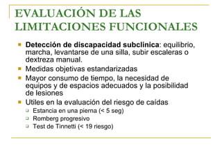 EVALUACIÓN DE LAS LIMITACIONES FUNCIONALES   Detección de  discapacidad subclinica :  equilibrio, marcha, levantarse de una silla, subir escaleras o dextreza manual . M edidas objetivas estandarizadas M ayor consumo de tiempo, la necesidad de equipos y de espacios adecuados y la posibilidad de lesiones  Utiles en la evaluación  del riesgo de caídas E stancia en una pierna  ( < 5 seg) Romberg progresivo  T est de Tinnetti (< 19 riesgo) 