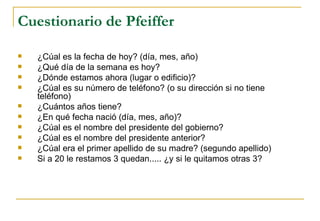 Cuestionario de Pfeiffer ¿Cúal es la fecha de hoy?  (día, mes, año) ¿Qué día de la semana es hoy? ¿Dónde estamos ahora (lugar o edificio)? ¿Cúal es su número de teléfono? (o su dirección si no tiene teléfono) ¿Cuántos años tiene? ¿En qué fecha nació (día, mes, año)? ¿Cúal es el nombre del presidente del gobierno? ¿Cúal es el nombre del presidente anterior? ¿Cúal era el primer apellido de su madre? (segundo apellido) Si a 20 le restamos 3 quedan..... ¿y si le quitamos otras 3? 