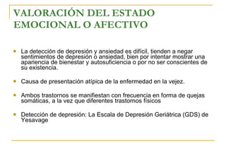 VALORACIÓN DEL ESTADO EMOCIONAL O AFECTIVO   La detección de depresión y ansiedad es difícil, tienden a negar sentimientos de depresión o ansiedad, bien por intentar mostrar una apariencia de bienestar y autosuficiencia o por no ser conscientes de su existencia. Causa de presentación atípica de la enfermedad en la vejez. Ambos trastornos se manifiestan con frecuencia en forma de quejas somáticas, a la vez que diferentes trastornos físicos   Detección de depresión:  La Escala de Depresión Geriátrica (GDS) de Yesavage  