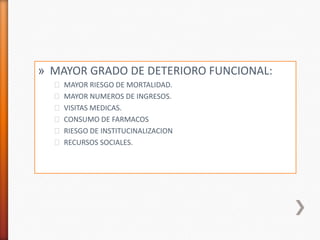 » MAYOR GRADO DE DETERIORO FUNCIONAL:
  ˃ MAYOR RIESGO DE MORTALIDAD.
  ˃ MAYOR NUMEROS DE INGRESOS.
  ˃ VISITAS MEDICAS.
  ˃ CONSUMO DE FARMACOS
  ˃ RIESGO DE INSTITUCINALIZACION
  ˃ RECURSOS SOCIALES.
 