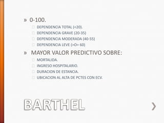 » 0-100.
  ˃ DEPENDENCIA TOTAL (<20).
  ˃ DEPENDENCIA GRAVE (20-35)
  ˃ DEPENDENCIA MODERADA (40-55)
  ˃ DEPENDENCIA LEVE (>O= 60)

» MAYOR VALOR PREDICTIVO SOBRE:
  ˃ MORTALIDA.
  ˃ INGRESO HOSPITALARIO.
  ˃ DURACION DE ESTANCIA.
  ˃ UBICACION AL ALTA DE PCTES CON ECV.
 