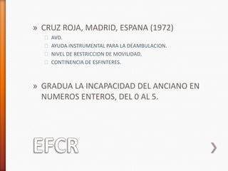 » CRUZ ROJA, MADRID, ESPANA (1972)
  ˃ AVD.
  ˃ AYUDA INSTRUMENTAL PARA LA DEAMBULACION.
  ˃ NIVEL DE RESTRICCION DE MOVILIDAD.
  ˃ CONTINENCIA DE ESFINTERES.



» GRADUA LA INCAPACIDAD DEL ANCIANO EN
  NUMEROS ENTEROS, DEL 0 AL 5.
 