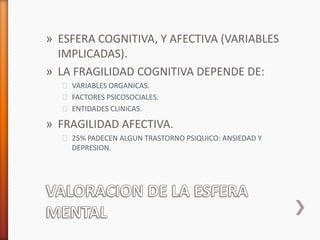 » ESFERA COGNITIVA, Y AFECTIVA (VARIABLES
  IMPLICADAS).
» LA FRAGILIDAD COGNITIVA DEPENDE DE:
  ˃ VARIABLES ORGANICAS.
  ˃ FACTORES PSICOSOCIALES.
  ˃ ENTIDADES CLINICAS.

» FRAGILIDAD AFECTIVA.
  ˃ 25% PADECEN ALGUN TRASTORNO PSIQUICO: ANSIEDAD Y
    DEPRESION.
 