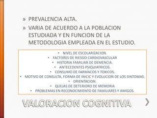 » PREVALENCIA ALTA.
 » VARIA DE ACUERDO A LA POBLACION
   ESTUDIADA Y EN FUNCION DE LA
   METODOLOGIA EMPLEADA EN EL ESTUDIO.
                   • NIVEL DE ESCOLARIZACION.
              • FACTORES DE RIESGO CARDIOVASCULAR
                • HISTORIA FAMILIAR DE DEMENCIA.
                 • ANTECEDENTES PSIQUIATRICOS.
               • CONSUMO DE FARMACOS Y TOXICOS.
• MOTIVO DE CONSULTA, FORMA DE INICIC Y EVOLUCION DE LOS SINTOMAS.
                        • ORIENTACION.
               • QUEJAS DE DETERIORO DE MEMORIA
    • PROBLEMAS EN RECONOCIMIENTO DE FAMILIARES Y AMIGOS.
 