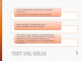 TEST DE CRIBAJE PARA EXAMINAR EL DETERIORO
COGNITIVO.
EVOLUCION DE LOS CUADROS CONFUCIONALES




VARIOS AUTORES: SUNDERLAND, WOLF-
KLEIN, MENDEZ, SHULMAN, WATSON



TEST SENCILLO QUE VALORA EL FUNCIONAMIENTO
COGNITIVO GLOBAL, PRINCIPALMENYTE LA APRAXIA
CONSTRUCTIVA, LA EJECUCION MOTORA, LA
ATENCION, LA COMPRENSION Y EL CONOCIMIENTO
NUMERICO.
 