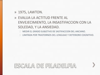 » 1975, LAWTON.
» EVALUA LA ACTITUD FRENTE AL
  ENVEJECIMIENTO, LA INSASTIFACCION CON LA
  SOLEDAD, Y LA ANSIEDAD.
  ˃ MEDIR EL GRADO SUBJETIVO DE SASTIFACCION DEL ANCIANO.
  ˃ LIMITADA POR TRASTORNOS DEL LENGUAJE Y DETERIORO COGNITIVO.
 