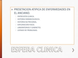 » PRESETACION ATIPICA DE ENFERMEDADES EN
  EL ANCIANO.
  ˃ ENTREVISTA CLINICA.
  ˃ HISTORIA FARMACOLOGICA.
  ˃ HISTORIA NUTRICIONAL.
  ˃ EXPLORACION FISICA.
  ˃ LABORATORIOS Y GABINETES.
  ˃ LISTADO DE PROBLEMAS.
 
