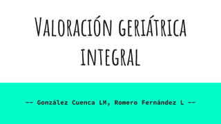 Valoración geriátrica
integral
-- González Cuenca LM, Romero Fernández L --
 