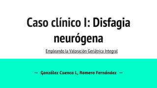Caso clínico I: Disfagia
neurógena
-- González Cuenca L, Romero Fernández --
Empleando la Valoración Geriátrica Integral
 