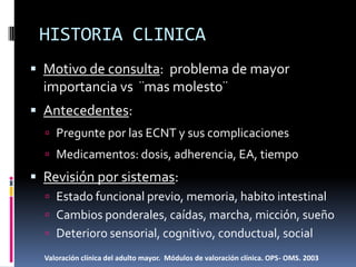 HISTORIA CLINICA
 Motivo de consulta: problema de mayor
  importancia vs ¨mas molesto¨
 Antecedentes:
   Pregunte por las ECNT y sus complicaciones
   Medicamentos: dosis, adherencia, EA, tiempo

 Revisión por sistemas:
   Estado funcional previo, memoria, habito intestinal
   Cambios ponderales, caídas, marcha, micción, sueño
   Deterioro sensorial, cognitivo, conductual, social

  Valoración clínica del adulto mayor. Módulos de valoración clínica. OPS- OMS. 2003
 