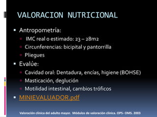 VALORACION NUTRICIONAL
 Antropometría:
   IMC real o estimado: 23 – 28m2
   Circunferencias: bicipital y pantorrilla
   Pliegues
 Evalúe:
   Cavidad oral: Dentadura, encías, higiene (BOHSE)
   Masticación, deglución
   Motilidad intestinal, cambios tróficos
 MINIEVALUADOR.pdf

  Valoración clínica del adulto mayor. Módulos de valoración clínica. OPS- OMS. 2003
 