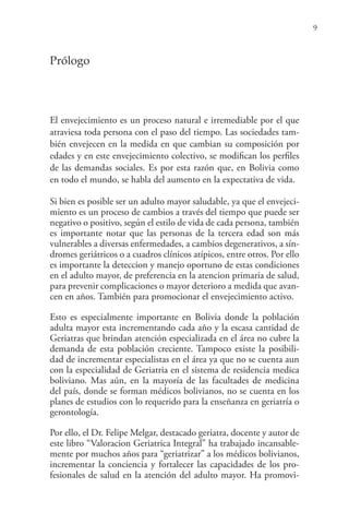 9
Prólogo
El envejecimiento es un proceso natural e irremediable por el que
atraviesa toda persona con el paso del tiempo. Las sociedades tam-
bién envejecen en la medida en que cambian su composición por
edades y en este envejecimiento colectivo, se modifican los perfiles
de las demandas sociales. Es por esta razón que, en Bolivia como
en todo el mundo, se habla del aumento en la expectativa de vida.
Si bien es posible ser un adulto mayor saludable, ya que el envejeci-
miento es un proceso de cambios a través del tiempo que puede ser
negativo o positivo, según el estilo de vida de cada persona, también
es importante notar que las personas de la tercera edad son más
vulnerables a diversas enfermedades, a cambios degenerativos, a sín-
dromes geriátricos o a cuadros clínicos atípicos, entre otros. Por ello
es importante la deteccion y manejo oportuno de estas condiciones
en el adulto mayor, de preferencia en la atencion primaria de salud,
para prevenir complicaciones o mayor deterioro a medida que avan-
cen en años. También para promocionar el envejecimiento activo.
Esto es especialmente importante en Bolivia donde la población
adulta mayor esta incrementando cada año y la escasa cantidad de
Geriatras que brindan atención especializada en el área no cubre la
demanda de esta población creciente. Tampoco existe la posibili-
dad de incrementar especialistas en el área ya que no se cuenta aun
con la especialidad de Geriatria en el sistema de residencia medica
boliviano. Mas aún, en la mayoría de las facultades de medicina
del país, donde se forman médicos bolivianos, no se cuenta en los
planes de estudios con lo requerido para la enseñanza en geriatría o
gerontología.
Por ello, el Dr. Felipe Melgar, destacado geriatra, docente y autor de
este libro “Valoracion Geriatrica Integral” ha trabajado incansable-
mente por muchos años para “geriatrizar” a los médicos bolivianos,
incrementar la conciencia y fortalecer las capacidades de los pro-
fesionales de salud en la atención del adulto mayor. Ha promovi-
 