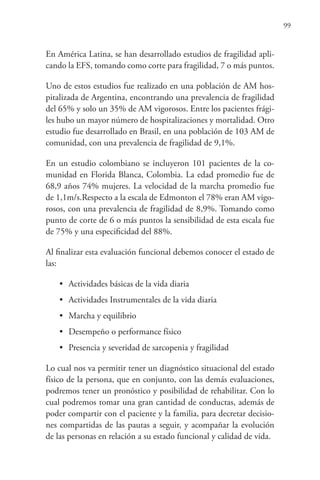 99
En América Latina, se han desarrollado estudios de fragilidad apli-
cando la EFS, tomando como corte para fragilidad, 7 o más puntos.
Uno de estos estudios fue realizado en una población de AM hos-
pitalizada de Argentina, encontrando una prevalencia de fragilidad
del 65% y solo un 35% de AM vigorosos. Entre los pacientes frági-
les hubo un mayor número de hospitalizaciones y mortalidad. Otro
estudio fue desarrollado en Brasil, en una población de 103 AM de
comunidad, con una prevalencia de fragilidad de 9,1%.
En un estudio colombiano se incluyeron 101 pacientes de la co-
munidad en Florida Blanca, Colombia. La edad promedio fue de
68,9 años 74% mujeres. La velocidad de la marcha promedio fue
de 1,1m/s.Respecto a la escala de Edmonton el 78% eran AM vigo-
rosos, con una prevalencia de fragilidad de 8,9%. Tomando como
punto de corte de 6 o más puntos la sensibilidad de esta escala fue
de 75% y una especificidad del 88%.
Al finalizar esta evaluación funcional debemos conocer el estado de
las:
• Actividades básicas de la vida diaria
• Actividades Instrumentales de la vida diaria
• Marcha y equilibrio
• Desempeño o performance físico
• Presencia y severidad de sarcopenia y fragilidad
Lo cual nos va permitir tener un diagnóstico situacional del estado
físico de la persona, que en conjunto, con las demás evaluaciones,
podremos tener un pronóstico y posibilidad de rehabilitar. Con lo
cual podremos tomar una gran cantidad de conductas, además de
poder compartir con el paciente y la familia, para decretar decisio-
nes compartidas de las pautas a seguir, y acompañar la evolución
de las personas en relación a su estado funcional y calidad de vida.
 