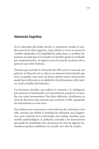 101
Valoración Cognitiva
En la valoración del estado mental, es importante atender el estu-
dio tanto de la esfera cognitiva, como afectiva y tener en cuenta las
variables implicadas en la fragilidad de ambas áreas, es también im-
portante recordar que ni el mundo ni el hombre puede ser analizado
por compartimientos, ni siquiera como la suma de sus partes sino a
partir de una visión holística.
Tenemos que entender la valoración del AM como la escena de una
película. La filmación de su vida en un momento determinado, que
tiene un pasado y que tiene un futuro, donde nuestra intervención
puede hacer diferencia en la calidad de vida del paciente y del entor-
no social y familiar del individuo.
Las funciones mentales, que utilizan la memoria y la inteligencia
para procesar la información y el conocimiento, pueden ser evalua-
das con varios instrumentos. Para fines didácticos, dividiremos en
áreas las afecciones más comunes que acometen al AM, agrupando
los instrumentos en estas áreas.
Para utilizar estos instrumentos o herramientas de evaluación en los
AM, tenemos que definir la finalidad de utilizarlos: para diagnós-
tico, para evolución de la enfermedad, para trabajo científico, para
estudio epidemiológico; la población sometida a los instrumentos
qué grado de escolaridad tiene, los puntos de corte de algunos ins-
trumentos pueden modificarse de acuerdo a los años de estudio.
 