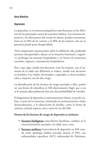 102
Area Afectiva:
Depresión
La depresión, es el trastorno psiquiátrico más frecuente en los AM y
una de las principales causas de consultas médicas. Los síntomas de-
presivos y las alteraciones del estado de ánimo, pueden encontrarse
hasta en el 20% de los varones y el 40% de las mujeres, aún así su
presencia puede pasar desapercibida.
Tiene importantes repercusiones sobre la calidad de vida, pudiendo
provocar discapacidad y afectar en la situación funcional y cogniti-
va, prolongar las estancias hospitalarias y ser fuente de numerosas
consultas, ingresos y tratamientos hospitalarios.
Pese a que sigue siendo más frecuente entre las mujeres, con el au-
mento de la edad esta diferencia se reduce, siendo más frecuente
en hombres. Los viudos, divorciados o separados, es decir hombres
solos y mayores, son de alto riesgo.
La identificación de los factores de riesgo asociados a ellos, podría
ser una forma de identificar al AM afectivamente frágil, que si no
se lo maneja adecuadamente hay una alta probabilidad de suicidio.
El diagnóstico de depresión es eminentemente clínico, se puede rea-
lizar a través de la entrevista, insistiendo en acontecimientos vitales
desencadenantes, y la observación de detalles, como la forma de
caminar, actitud, aspecto, aseo y tono de voz del AM.
Dentro de los factores de riesgo de depresión se incluyen:
• Factores biológicos: antecedentes familiares, cambios en la
neurotransmisión asociados a la edad, sexo y raza.
• Factores médicos: la prevalencia de depresión en AM cuan-
do existe patología médica asociada alcanza el 54%, con
enfermedades específicas (ACV, enfermedad de Parkinson,
 