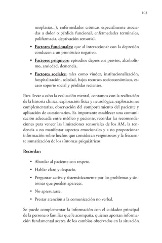 103
neoplasias...), enfermedades crónicas especialmente asocia-
das a dolor o pérdida funcional, enfermedades terminales,
polifarmacia, deprivación sensorial.
• Factores funcionales: que al interaccionar con la depresión
conducen a un pronóstico negativo.
• Factores psíquicos: episodios depresivos previos, alcoholis-
mo, ansiedad, demencia.
• Factores sociales: tales como viudez, institucionalización,
hospitalización, soledad, bajos recursos socioeconómicos, es-
caso soporte social y pérdidas recientes.
Para llevar a cabo la evaluación mental, contamos con la realización
de la historia clínica, exploración física y neurológica, exploraciones
complementarias, observación del comportamiento del paciente y
aplicación de cuestionarios. Es importante establecer una comuni-
cación adecuada entre médico y paciente, recordar las recomenda-
ciones para vencer las limitaciones sensoriales de los AM, la ten-
dencia a no manifestar aspectos emocionales y a no proporcionar
información sobre hechos que consideran vergonzosos y la frecuen-
te somatización de los síntomas psiquiátricos.
Recordar:
• Abordar al paciente con respeto.
• Hablar claro y despacio.
• Preguntar activa y sistemáticamente por los problemas y sín-
tomas que pueden aparecer.
• No apresurarse.
• Prestar atención a la comunicación no verbal.
Se puede complementar la información con el cuidador principal
de la persona o familiar que le acompaña, quienes aportan informa-
ción fundamental acerca de los cambios observados en la situación
 