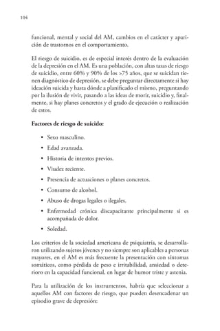 104
funcional, mental y social del AM, cambios en el carácter y apari-
ción de trastornos en el comportamiento.
El riesgo de suicidio, es de especial interés dentro de la evaluación
de la depresión en el AM. Es una población, con altas tasas de riesgo
de suicidio, entre 60% y 90% de los >75 años, que se suicidan tie-
nen diagnóstico de depresión, se debe preguntar directamente si hay
ideación suicida y hasta dónde a planificado el mismo, preguntando
por la ilusión de vivir, pasando a las ideas de morir, suicidio y, final-
mente, si hay planes concretos y el grado de ejecución o realización
de estos.
Factores de riesgo de suicido:
• Sexo masculino.
• Edad avanzada.
• Historia de intentos previos.
• Viudez reciente.
• Presencia de actuaciones o planes concretos.
• Consumo de alcohol.
• Abuso de drogas legales o ilegales.
• Enfermedad crónica discapacitante principalmente si es
acompañada de dolor.
• Soledad.
Los criterios de la sociedad americana de psiquiatría, se desarrolla-
ron utilizando sujetos jóvenes y no siempre son aplicables a personas
mayores, en el AM es más frecuente la presentación con síntomas
somáticos, como pérdida de peso e irritabilidad, ansiedad o dete-
rioro en la capacidad funcional, en lugar de humor triste y astenia.
Para la utilización de los instrumentos, habría que seleccionar a
aquellos AM con factores de riesgo, que pueden desencadenar un
episodio grave de depresión:
 