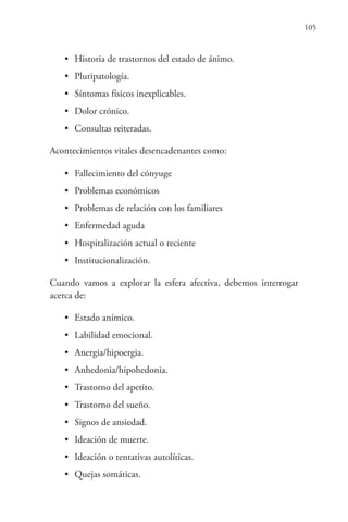 105
• Historia de trastornos del estado de ánimo.
• Pluripatología.
• Síntomas físicos inexplicables.
• Dolor crónico.
• Consultas reiteradas.
Acontecimientos vitales desencadenantes como:
• Fallecimiento del cónyuge
• Problemas económicos
• Problemas de relación con los familiares
• Enfermedad aguda
• Hospitalización actual o reciente
• Institucionalización.
Cuando vamos a explorar la esfera afectiva, debemos interrogar
acerca de:
• Estado anímico.
• Labilidad emocional.
• Anergia/hipoergia.
• Anhedonia/hipohedonia.
• Trastorno del apetito.
• Trastorno del sueño.
• Signos de ansiedad.
• Ideación de muerte.
• Ideación o tentativas autolíticas.
• Quejas somáticas.
 