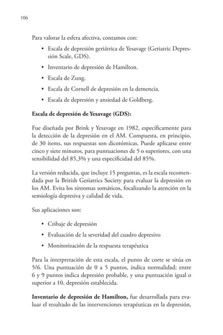106
Para valorar la esfera afectiva, contamos con:
• Escala de depresión geriátrica de Yesavage (Geriatric Depres-
sión Scale, GDS).
• Inventario de depresión de Hamilton.
• Escala de Zung.
• Escala de Cornell de depresión en la demencia.
• Escala de depresión y ansiedad de Goldberg.
Escala de depresión de Yesavage (GDS):
Fue diseñada por Brink y Yesavage en 1982, específicamente para
la detección de la depresión en el AM. Compuesta, en principio,
de 30 ítems, sus respuestas son dicotómicas. Puede aplicarse entre
cinco y siete minutos, para puntuaciones de 5 o superiores, con una
sensibilidad del 85,3% y una especificidad del 85%.
La versión reducida, que incluye 15 preguntas, es la escala recomen-
dada por la British Geriatrics Society para evaluar la depresión en
los AM. Evita los síntomas somáticos, focalizando la atención en la
semiología depresiva y calidad de vida.
Sus aplicaciones son:
• Cribaje de depresión
• Evaluación de la severidad del cuadro depresivo
• Monitorización de la respuesta terapéutica
Para la interpretación de esta escala, el punto de corte se sitúa en
5/6. Una puntuación de 0 a 5 puntos, indica normalidad; entre
6 y 9 puntos indica depresión probable, y una puntuación igual o
superior a 10, depresión establecida.
Inventario de depresión de Hamilton, fue desarrollada para eva-
luar el resultado de las intervenciones terapéuticas en la depresión,
 