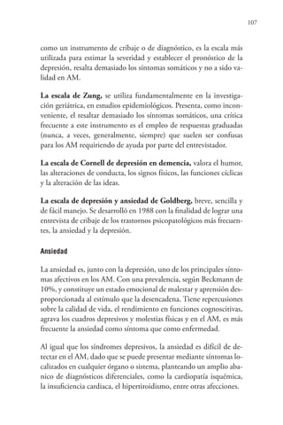 107
como un instrumento de cribaje o de diagnóstico, es la escala más
utilizada para estimar la severidad y establecer el pronóstico de la
depresión, resalta demasiado los síntomas somáticos y no a sido va-
lidad en AM.
La escala de Zung, se utiliza fundamentalmente en la investiga-
ción geriátrica, en estudios epidemiológicos. Presenta, como incon-
veniente, el resaltar demasiado los síntomas somáticos, una crítica
frecuente a este instrumento es el empleo de respuestas graduadas
(nunca, a veces, generalmente, siempre) que suelen ser confusas
para los AM requiriendo de ayuda por parte del entrevistador.
La escala de Cornell de depresión en demencia, valora el humor,
las alteraciones de conducta, los signos físicos, las funciones cíclicas
y la alteración de las ideas.
La escala de depresión y ansiedad de Goldberg, breve, sencilla y
de fácil manejo. Se desarrolló en 1988 con la finalidad de lograr una
entrevista de cribaje de los trastornos psicopatológicos más frecuen-
tes, la ansiedad y la depresión.
Ansiedad
La ansiedad es, junto con la depresión, uno de los principales sínto-
mas afectivos en los AM. Con una prevalencia, según Beckmann de
10%, y constituye un estado emocional de malestar y aprensión des-
proporcionada al estímulo que la desencadena. Tiene repercusiones
sobre la calidad de vida, el rendimiento en funciones cognoscitivas,
agrava los cuadros depresivos y molestias físicas y en el AM, es más
frecuente la ansiedad como síntoma que como enfermedad.
Al igual que los síndromes depresivos, la ansiedad es difícil de de-
tectar en el AM, dado que se puede presentar mediante síntomas lo-
calizados en cualquier órgano o sistema, planteando un amplio aba-
nico de diagnósticos diferenciales, como la cardiopatía isquémica,
la insuficiencia cardiaca, el hipertiroidismo, entre otras afecciones.
 