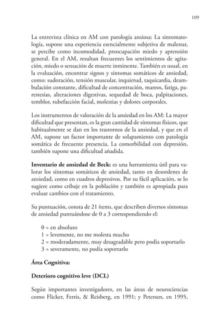109
La entrevista clínica en AM con patología ansiosa: La sintomato-
logía, supone una experiencia esencialmente subjetiva de malestar,
se percibe como incomodidad, preocupación miedo y aprensión
general. En el AM, resultan frecuentes los sentimientos de agita-
ción, miedo o sensación de muerte inminente. También es usual, en
la evaluación, encontrar signos y síntomas somáticos de ansiedad,
como: sudoración, tensión muscular, inquietud, taquicardia, deam-
bulación constante, dificultad de concentración, mareos, fatiga, pa-
restesias, alteraciones digestivas, sequedad de boca, palpitaciones,
temblor, rubefacción facial, molestias y dolores corporales.
Los instrumentos de valoración de la ansiedad en los AM: La mayor
dificultad que presentan, es la gran cantidad de síntomas físicos, que
habitualmente se dan en los trastornos de la ansiedad, y que en el
AM, supone un factor importante de solapamiento con patología
somática de frecuente presencia. La comorbilidad con depresión,
también supone una dificultad añadida.
Inventario de ansiedad de Beck: es una herramienta útil para va-
lorar los síntomas somáticos de ansiedad, tanto en desordenes de
ansiedad, como en cuadros depresivos. Por su fácil aplicación, se lo
sugiere como cribaje en la población y también es apropiada para
evaluar cambios con el tratamiento.
Su puntuación, consta de 21 ítems, que describen diversos síntomas
de ansiedad puntuándose de 0 a 3 correspondiendo el:
0 = en absoluto
1 = levemente, no me molesta mucho
2 = moderadamente, muy desagradable pero podía soportarlo
3 = severamente, no podía soportarlo
Área Cognitiva:
Deterioro cognitivo leve (DCL)
Según importantes investigadores, en las áreas de neurociencias
como Flicker, Ferris, & Reisberg, en 1991; y Petersen, en 1995,
 