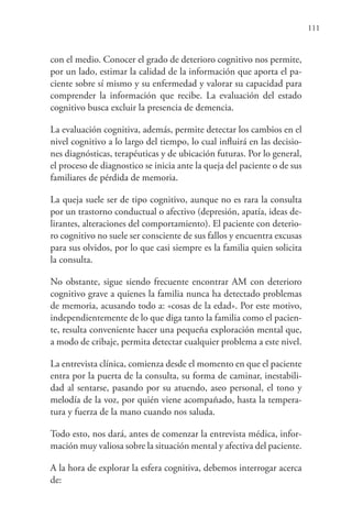 111
con el medio. Conocer el grado de deterioro cognitivo nos permite,
por un lado, estimar la calidad de la información que aporta el pa-
ciente sobre sí mismo y su enfermedad y valorar su capacidad para
comprender la información que recibe. La evaluación del estado
cognitivo busca excluir la presencia de demencia.
La evaluación cognitiva, además, permite detectar los cambios en el
nivel cognitivo a lo largo del tiempo, lo cual influirá en las decisio-
nes diagnósticas, terapéuticas y de ubicación futuras. Por lo general,
el proceso de diagnostico se inicia ante la queja del paciente o de sus
familiares de pérdida de memoria.
La queja suele ser de tipo cognitivo, aunque no es rara la consulta
por un trastorno conductual o afectivo (depresión, apatía, ideas de-
lirantes, alteraciones del comportamiento). El paciente con deterio-
ro cognitivo no suele ser consciente de sus fallos y encuentra excusas
para sus olvidos, por lo que casi siempre es la familia quien solicita
la consulta.
No obstante, sigue siendo frecuente encontrar AM con deterioro
cognitivo grave a quienes la familia nunca ha detectado problemas
de memoria, acusando todo a: «cosas de la edad». Por este motivo,
independientemente de lo que diga tanto la familia como el pacien-
te, resulta conveniente hacer una pequeña exploración mental que,
a modo de cribaje, permita detectar cualquier problema a este nivel.
La entrevista clínica, comienza desde el momento en que el paciente
entra por la puerta de la consulta, su forma de caminar, inestabili-
dad al sentarse, pasando por su atuendo, aseo personal, el tono y
melodía de la voz, por quién viene acompañado, hasta la tempera-
tura y fuerza de la mano cuando nos saluda.
Todo esto, nos dará, antes de comenzar la entrevista médica, infor-
mación muy valiosa sobre la situación mental y afectiva del paciente.
A la hora de explorar la esfera cognitiva, debemos interrogar acerca
de:
 