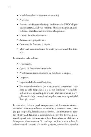 112
• Nivel de escolarización (años de estudio)
• Profesión
• Presencia de factores de riesgo cardiovascular FRCV (hiper-
tensión arterial, diabetes mellitus, fibrilación auricular, disli-
pidemia, obesidad, sedentarismo, tabaquismo).
• Historia familiar de demencia.
• Antecedentes psiquiátricos.
• Consumo de fármacos y tóxicos.
• Motivo de consulta, forma de inicio y evolución de los sínto-
mas.
La entrevista debe valorar:
• Orientación.
• Quejas de deterioro de memoria.
• Problemas en reconocimiento de familiares y amigos.
• Lenguaje.
• Capacidad de abstracción/juicio.
• Trastornos de conducta (en buena medida determinan la ca-
lidad de vida del paciente y la de sus familiares y/o cuidado-
res): delirios, agitación psicomotriz, alucinaciones, ritmo vi-
gilia-sueño, híper-sexualidad, vagabundeo, auto agresividad
física y/o verbal.
La entrevista clínica se puede complementar, de forma estructurada,
mediante instrumentos breves de cribado, y recomendamos, siem-
pre que sea posible, la realización de ambos. Los instrumentos apor-
tan objetividad, facilitan la comunicación entre los diversos profe-
sionales y, además, permiten cuantificar los cambios en el tiempo y
la respuesta al tratamiento. Sin embargo, los instrumentos, han de
valorarse en el contexto clínico del paciente, y considerar aquellos
 