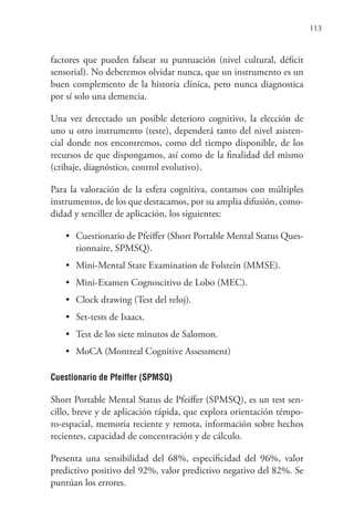 113
factores que pueden falsear su puntuación (nivel cultural, déficit
sensorial). No deberemos olvidar nunca, que un instrumento es un
buen complemento de la historia clínica, pero nunca diagnostica
por sí solo una demencia.
Una vez detectado un posible deterioro cognitivo, la elección de
uno u otro instrumento (teste), dependerá tanto del nivel asisten-
cial donde nos encontremos, como del tiempo disponible, de los
recursos de que dispongamos, así como de la finalidad del mismo
(cribaje, diagnóstico, control evolutivo).
Para la valoración de la esfera cognitiva, contamos con múltiples
instrumentos, de los que destacamos, por su amplia difusión, como-
didad y sencillez de aplicación, los siguientes:
• Cuestionario de Pfeiffer (Short Portable Mental Status Ques-
tionnaire, SPMSQ).
• Mini-Mental State Examination de Folstein (MMSE).
• Mini-Examen Cognoscitivo de Lobo (MEC).
• Clock drawing (Test del reloj).
• Set-tests de Isaacs.
• Test de los siete minutos de Salomon.
• MoCA (Montreal Cognitive Assessment)
Cuestionario de Pfeiffer (SPMSQ)
Short Portable Mental Status de Pfeiffer (SPMSQ), es un test sen-
cillo, breve y de aplicación rápida, que explora orientación témpo-
ro-espacial, memoria reciente y remota, información sobre hechos
recientes, capacidad de concentración y de cálculo.
Presenta una sensibilidad del 68%, especificidad del 96%, valor
predictivo positivo del 92%, valor predictivo negativo del 82%. Se
puntúan los errores.
 