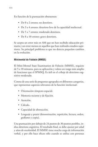 114
En función de la puntuación obtenemos:
• De 0 a 2 errores: no deterioro.
• De 3 a 4 errores: deterioro leve de la capacidad intelectual.
• De 5 a 7 errores: moderado deterioro.
• De 8 a 10 errores: grave deterioro.
Se acepta un error más en AM que no han recibido educación pri-
maria y un error menos en aquellos que han realizado estudios supe-
riores. Su principal problema es que no detecta pequeños cambios
en la evolución.
Minimental de Folstein (MMSE)
El Mini-Mental State Examination de Folstein (MMSE), requiere
de 5 a 10 minutos, para su aplicación y valora un rango más amplio
de funciones que el SPMSQ. Es útil en el cribaje de deterioro cog-
nitivo moderado.
Consta de una serie de preguntas agrupadas en diferentes categorías,
que representan aspectos relevantes de la función intelectual:
• Orientación témporo-espacial.
• Memoria reciente y de fijación.
• Atención.
• Cálculo.
• Capacidad de abstracción.
• Lenguaje y praxis (denominación, repetición, lectura, orden,
grafismo y copia).
Una puntuación por debajo de 24 puntos de 30 puntos posibles, in-
dica deterioro cognitivo. El resultado final, se debe ajustar por edad
y años de escolaridad. El MMSE tiene mucha carga de información
verbal, y por ello hace efecto sólo cuando se utiliza con personas
 
