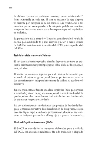 116
Se obtiene 1 punto por cada ítem correcto, con un máximo de 10
ítems puntuable en cada set. El tiempo máximo de que dispone
el paciente por categoría es de un minuto. Las repeticiones o los
nombres que no correspondan a la categoría pedida no puntúan,
aunque es interesante anotar todas las respuestas para el seguimien-
to evolutivo.
La puntuación oscila entre 0 y 40 puntos, considerando el resultado
normal para adultos de 29 o más aciertos, y de 27 o más si se trata
de AM. Este test tiene una sensibilidad del 79% y una especificidad
del 82%.
Test de los siete minutos de Salomon
El test consta de cuatro pruebas simples, la primera consiste en eva-
luar la orientación temporal (preguntas sobre el día de la semana, el
mes y el año).
El análisis de memoria, segunda parte del test, se lleva a cabo pre-
sentando al sujeto imágenes que deben ser perfectamente recorda-
das posteriormente, independientemente de cuál sea su edad o nivel
educativo.
En este momento, se facilita una clave semántica (pista para ayudar
a recordar), y si con esta ayuda no mejora el rendimiento final de la
prueba, orienta hacia una demencia tipo Alzheimer o a la existencia
de un mayor riesgo a desarrollarla.
Las dos últimas partes, se relacionan con pruebas de fluidez del len-
guaje y praxis constructiva. Para la realización de ésta prueba, sólo se
necesita: lápiz, papel y un bloc específicamente diseñado, que con-
tiene las imágenes para evaluar el lenguaje y la prueba de memoria.
Montreal Cognitive Assessment (MoCA)
El MoCA es otro de los instrumentos elaborados para el cribado
del DCL, con excelentes resultados. Ha sido traducido y adaptado
 