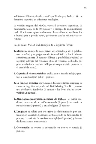 117
a diferentes idiomas, siendo también, utilizado para la detección de
deterioro cognitivo en diferentes patologías.
La versión original del MoCA, valora 6 dominios cognitivos. La
puntuación total, es de 30 puntos y el tiempo de administración
es de 10 minutos, aproximadamente. La versión en castellano, fue
elaborada por el propio autor, que cuenta con las mismas caracte-
rísticas.
Los ítems del MoCA se distribuyen de la siguiente forma:
1. Memoria: consta de dos ensayos de aprendizaje de 5 palabras
(no puntúan) y se preguntan de forma diferida a los 5 minutos
aproximadamente (5 puntos). Ofrece la posibilidad opcional de
registrar, además del recuerdo libre, el recuerdo facilitado, por
pista semántica y elección múltiple de respuesta (sin puntuar en
el total de la escala).
2. Capacidad visuoespacial: se evalúa con el test del reloj (3 pun-
tos) y la copia de un cubo (1 punto).
3. La función ejecutiva se evalúa con diferentes tareas: una tarea de
alternancia gráfica adaptada del Trail Making Test B (1 punto),
una de fluencia foné́mica (1 punto) y dos ítems de abstracción
verbal (2 puntos).
4. Atención/concentración/memoria de trabajo: se evalúa me-
diante una tarea de atención sostenida (1 punto), una serie de
sustracciones (3 puntos) y una de dígitos (2 puntos).
5. Lenguaje: se valora con tres ítems de denominación por con-
frontación visual de 3 animales de bajo grado de familiaridad (3
puntos), repetición de dos frases complejas (2 puntos) y la tarea
de fluencia antes mencionada.
6. Orientación: se evalúa la orientación en tiempo y espacio (6
puntos).
 
