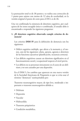 118
La puntuación total es de 30 puntos y se realiza una corrección de
1 punto para sujetos con menos de 12 años de escolaridad, en la
versión original el punto de corte para el DCL es de 26.
Una vez confirmada la existencia de deterioro cognitivo, por cual-
quiera de los testes escogido único o combinado, el estudio debe ir
encaminado a responder las siguientes preguntas:
1. ¿El deterioro cognitivo observado cumple criterios de de-
mencia?
Los criterios DSM IV para la definición de demencia son los
siguientes:
• Déficit cognitivo múltiple, que afecta a la memoria y, al me-
nos, uno de los siguientes: afasia, apraxia, agnosia o deterioro
de las funciones ejecutivas (planificación, secuencia correcta).
• Los déficits cognitivos causan un deterioro significativo en el
funcionamiento social y ocupacional respecto al nivel previo.
• Los déficits no se presentan únicamente en el curso de un delí-
rium y no son causados por una depresión.
En el DSM 5, los cambios que aparecen en esta nueva versión
de la Sociedad Americana de Psiquiatría es que se evita usar el
término “demencia” sustituyéndolo por:
Trastorno neurocognitivo mayor, de tipo leve, moderado e im-
portante o trastorno neurocognitivo debido a:
• Delirium
• Depresión
• Vascular
• Hidrocefalia
• Trastorno psiquiatrico
• Condición metabólica.
 