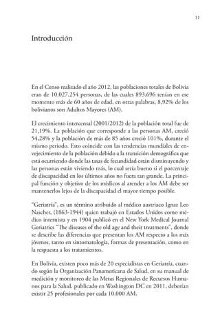 11
Introducción
En el Censo realizado el año 2012, las poblaciones totales de Bolivia
eran de 10.027.254 personas, de las cuales 893.696 tenían en ese
momento más de 60 años de edad, en otras palabras, 8,92% de los
bolivianos son Adultos Mayores (AM).
El crecimiento intercensal (2001/2012) de la población total fue de
21,19%. La población que corresponde a las personas AM, creció
54,28% y la población de más de 85 años creció 101%, durante el
mismo periodo. Esto coincide con las tendencias mundiales de en-
vejecimiento de la población debido a la transición demográfica que
está ocurriendo donde las tasas de fecundidad están disminuyendo y
las personas están viviendo más, lo cual sería bueno si el porcentaje
de discapacidad en los últimos años no fuera tan grande. La princi-
pal función y objetivo de los médicos al atender a los AM debe ser
mantenerlos lejos de la discapacidad el mayor tiempo posible.
“Geriatría”, es un término atribuido al médico austriaco Ignaz Leo
Nascher, (1863-1944) quien trabajó en Estados Unidos como mé-
dico internista y en 1904 publicó en el New York Medical Journal
Geriatrics “The diseases of the old age and their treatments”, donde
se describe las diferencias que presentan los AM respecto a los más
jóvenes, tanto en sintomatología, formas de presentación, como en
la respuesta a los tratamientos.
En Bolivia, existen poco más de 20 especialistas en Geriatría, cuan-
do según la Organización Panamericana de Salud, en su manual de
medición y monitoreo de las Metas Regionales de Recursos Huma-
nos para la Salud, publicado en Washington DC en 2011, deberían
existir 25 profesionales por cada 10.000 AM.
 