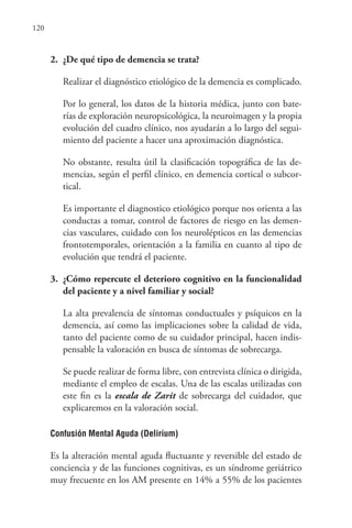 120
2. ¿De qué tipo de demencia se trata?
Realizar el diagnóstico etiológico de la demencia es complicado.
Por lo general, los datos de la historia médica, junto con bate-
rías de exploración neuropsicológica, la neuroimagen y la propia
evolución del cuadro clínico, nos ayudarán a lo largo del segui-
miento del paciente a hacer una aproximación diagnóstica.
No obstante, resulta útil la clasificación topográfica de las de-
mencias, según el perfil clínico, en demencia cortical o subcor-
tical.
Es importante el diagnostico etiológico porque nos orienta a las
conductas a tomar, control de factores de riesgo en las demen-
cias vasculares, cuidado con los neurolépticos en las demencias
frontotemporales, orientación a la familia en cuanto al tipo de
evolución que tendrá el paciente.
3. ¿Cómo repercute el deterioro cognitivo en la funcionalidad
del paciente y a nivel familiar y social?
La alta prevalencia de síntomas conductuales y psíquicos en la
demencia, así como las implicaciones sobre la calidad de vida,
tanto del paciente como de su cuidador principal, hacen indis-
pensable la valoración en busca de síntomas de sobrecarga.
Se puede realizar de forma libre, con entrevista clínica o dirigida,
mediante el empleo de escalas. Una de las escalas utilizadas con
este fin es la escala de Zarit de sobrecarga del cuidador, que
explicaremos en la valoración social.
Confusión Mental Aguda (Delirium)
Es la alteración mental aguda fluctuante y reversible del estado de
conciencia y de las funciones cognitivas, es un síndrome geriátrico
muy frecuente en los AM presente en 14% a 55% de los pacientes
 