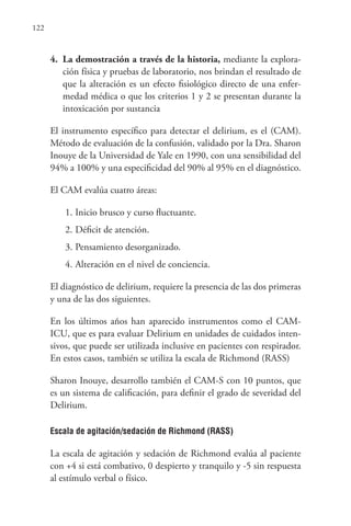 122
4. La demostración a través de la historia, mediante la explora-
ción física y pruebas de laboratorio, nos brindan el resultado de
que la alteración es un efecto fisiológico directo de una enfer-
medad médica o que los criterios 1 y 2 se presentan durante la
intoxicación por sustancia
El instrumento específico para detectar el delirium, es el (CAM).
Método de evaluación de la confusión, validado por la Dra. Sharon
Inouye de la Universidad de Yale en 1990, con una sensibilidad del
94% a 100% y una especificidad del 90% al 95% en el diagnóstico.
El CAM evalúa cuatro áreas:
1. Inicio brusco y curso fluctuante.
2. Déficit de atención.
3. Pensamiento desorganizado.
4. Alteración en el nivel de conciencia.
El diagnóstico de delirium, requiere la presencia de las dos primeras
y una de las dos siguientes.
En los últimos años han aparecido instrumentos como el CAM-
ICU, que es para evaluar Delirium en unidades de cuidados inten-
sivos, que puede ser utilizada inclusive en pacientes con respirador.
En estos casos, también se utiliza la escala de Richmond (RASS)
Sharon Inouye, desarrollo también el CAM-S con 10 puntos, que
es un sistema de calificación, para definir el grado de severidad del
Delirium.
Escala de agitación/sedación de Richmond (RASS)
La escala de agitación y sedación de Richmond evalúa al paciente
con +4 si está combativo, 0 despierto y tranquilo y -5 sin respuesta
al estímulo verbal o físico.
 